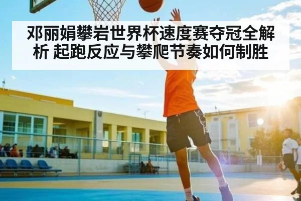 邓丽娟攀岩世界杯速度赛夺冠全解析 起跑反应与攀爬节奏如何制胜 | NG28
